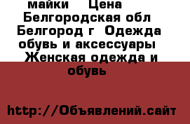 майки  › Цена ­ 60 - Белгородская обл., Белгород г. Одежда, обувь и аксессуары » Женская одежда и обувь   
